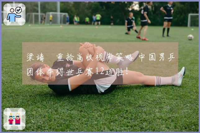 梁靖崑重拾高收视率策略 中国男乒团体夺得世乒赛12连胜！