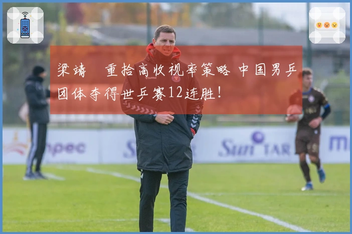 梁靖崑重拾高收视率策略 中国男乒团体夺得世乒赛12连胜!